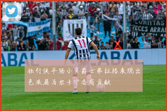 独行侠半场小负爵士弗拉格表现出色浓眉马尔卡宁各有贡献