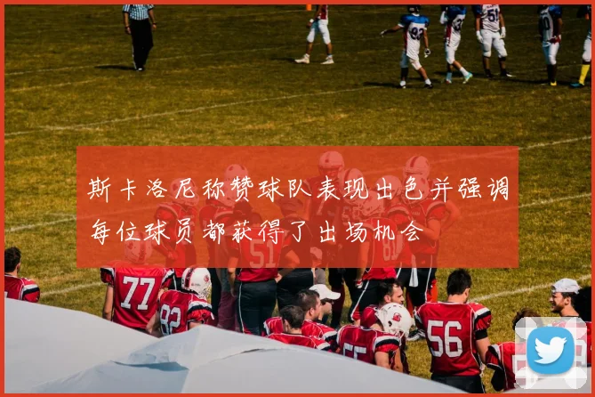 斯卡洛尼称赞球队表现出色并强调每位球员都获得了出场机会