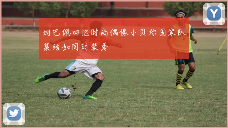 姆巴佩回忆时尚偶像小贝称国家队集结如同时装秀