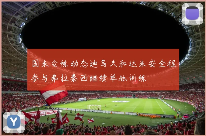 国米合练动态迪乌夫和达米安全程参与弗拉泰西继续单独训练