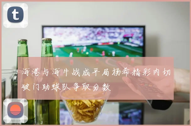 海港与海牛战成平局杨希精彩内切破门助球队争取分数