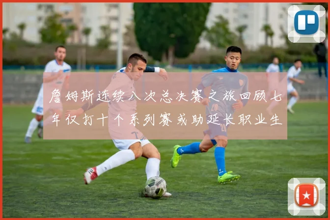詹姆斯连续八次总决赛之旅回顾七年仅打十个系列赛或助延长职业生涯
