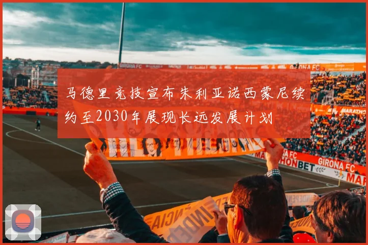马德里竞技宣布朱利亚诺西蒙尼续约至2030年展现长远发展计划