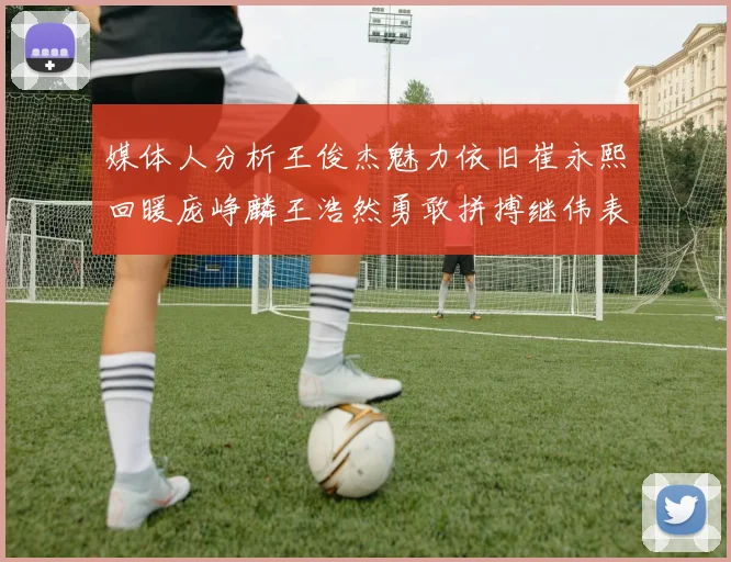 媒体人分析王俊杰魅力依旧崔永熙回暖庞峥麟王浩然勇敢拼搏继伟表现稳定