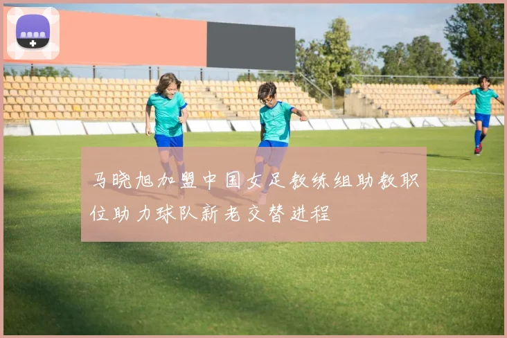 马晓旭加盟中国女足教练组助教职位助力球队新老交替进程