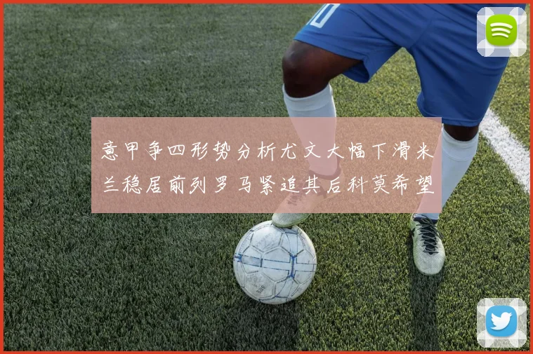 意甲争四形势分析尤文大幅下滑米兰稳居前列罗马紧追其后科莫希望渺茫