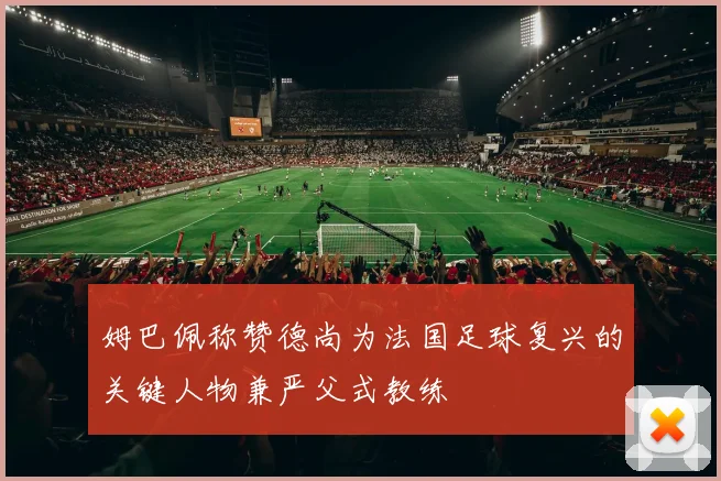 姆巴佩称赞德尚为法国足球复兴的关键人物兼严父式教练