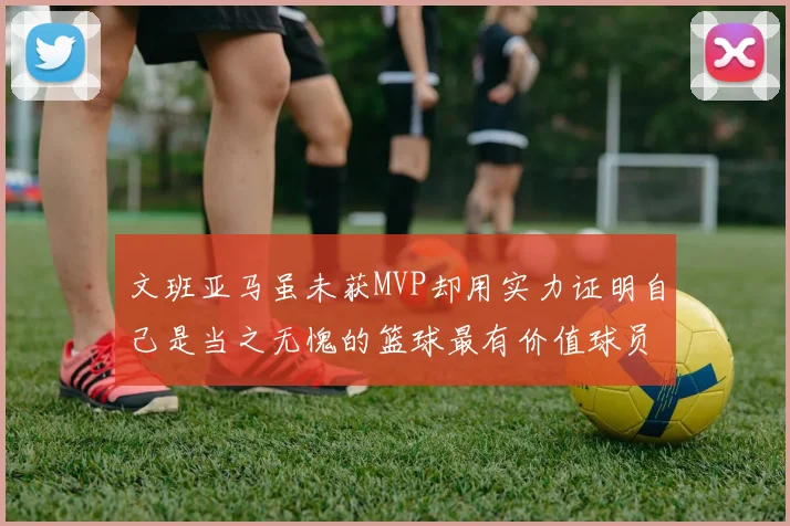 文班亚马虽未获MVP却用实力证明自己是当之无愧的篮球最有价值球员