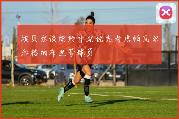 埃贝尔谈续约计划优先考虑帕瓦尔和格纳布里等球员